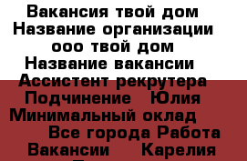 Вакансия твой дом › Название организации ­ ооо твой дом › Название вакансии ­  Ассистент рекрутера › Подчинение ­ Юлия › Минимальный оклад ­ 10 000 - Все города Работа » Вакансии   . Карелия респ.,Петрозаводск г.